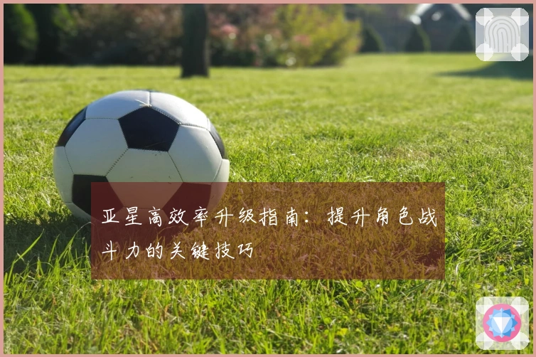 亚星高效率升级指南：提升角色战斗力的关键技巧