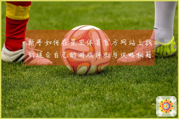 新手如何在星空体育官方网站上找到适合自己的游戏评测与攻略秘籍