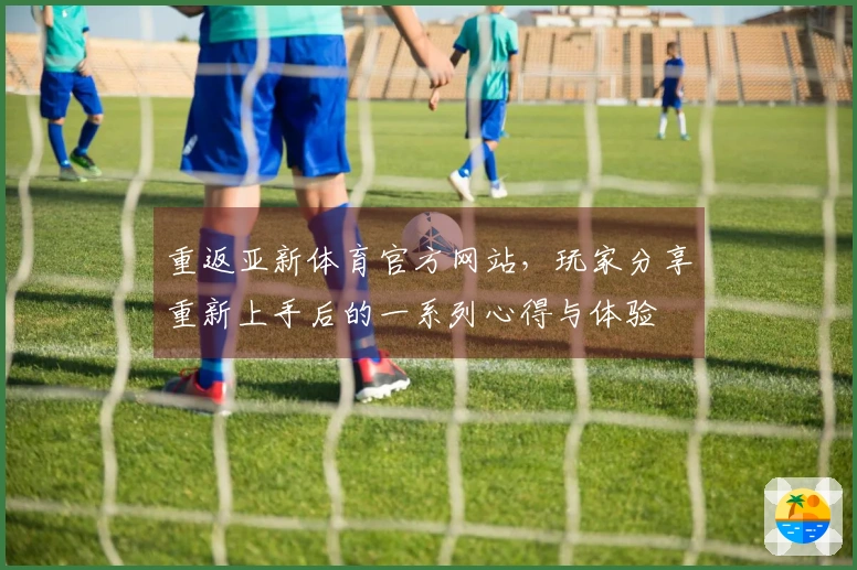 重返亚新体育官方网站，玩家分享重新上手后的一系列心得与体验