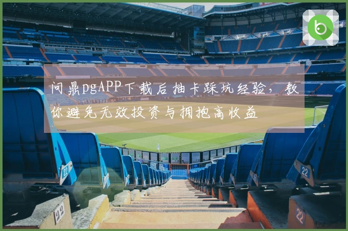 问鼎pgAPP下载后抽卡踩坑经验，教你避免无效投资与拥抱高收益