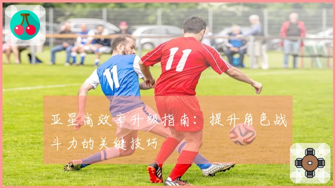 亚星高效率升级指南：提升角色战斗力的关键技巧