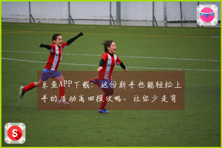 乐鱼APP下载：这份新手也能轻松上手的活动高回报攻略，让你少走弯路！