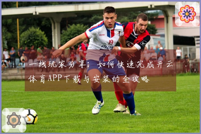 一线玩家分享：如何快速完成开云体育APP下载与安装的全攻略