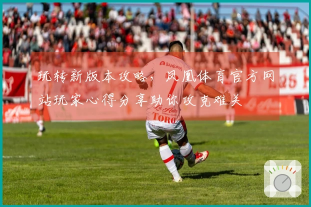 玩转新版本攻略，凤凰体育官方网站玩家心得分享助你攻克难关