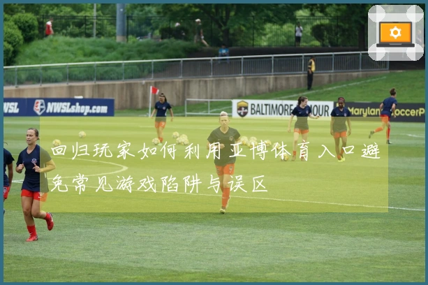 回归玩家如何利用亚博体育入口避免常见游戏陷阱与误区