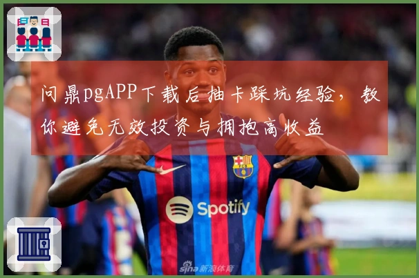 问鼎pgAPP下载后抽卡踩坑经验，教你避免无效投资与拥抱高收益